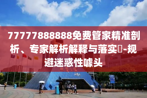 77777888888免費管家精準剖析、專家解析解釋與落實?-規(guī)避迷惑性噱頭