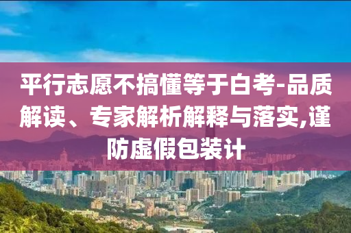 平行志愿不搞懂等于白考-品質(zhì)解讀、專家解析解釋與落實(shí),謹(jǐn)防虛假包裝計(jì)
