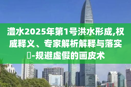 澧水2025年第1號(hào)洪水形成,權(quán)威釋義、專家解析解釋與落實(shí)?-規(guī)避虛假的畫(huà)皮術(shù)