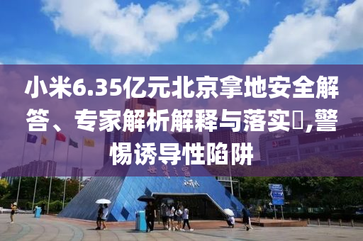 小米6.35億元北京拿地安全解答、專家解析解釋與落實?,警惕誘導性陷阱