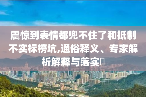震驚到表情都兜不住了和抵制不實標榜坑,通俗釋義、專家解析解釋與落實?