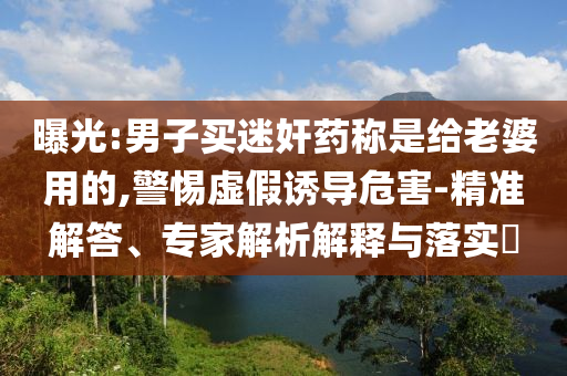 曝光:男子買迷奸藥稱是給老婆用的,警惕虛假誘導(dǎo)危害-精準(zhǔn)解答、專家解析解釋與落實?
