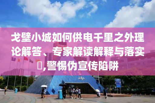戈壁小城如何供電千里之外理論解答、專家解讀解釋與落實(shí)?,警惕偽宣傳陷阱