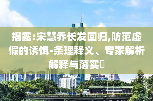 揭露:宋慧喬長發(fā)回歸,防范虛假的誘餌-條理釋義、專家解析解釋與落實(shí)?