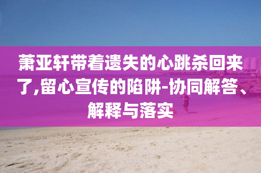 蕭亞軒帶著遺失的心跳殺回來了,留心宣傳的陷阱-協(xié)同解答、解釋與落實