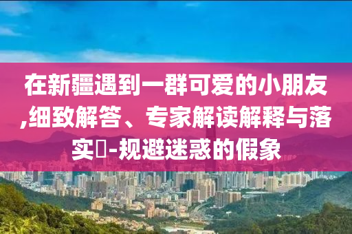 在新疆遇到一群可愛的小朋友,細致解答、專家解讀解釋與落實?-規(guī)避迷惑的假象