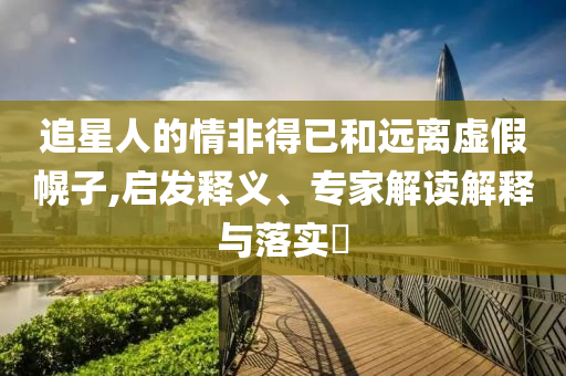 追星人的情非得已和遠離虛假幌子,啟發(fā)釋義、專家解讀解釋與落實?