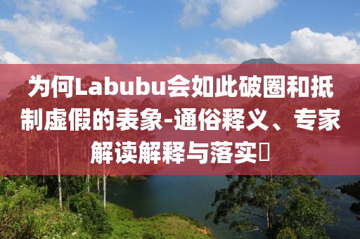 為何Labubu會如此破圈和抵制虛假的表象-通俗釋義、專家解讀解釋與落實(shí)?