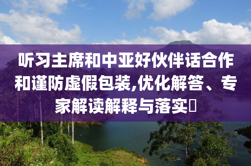 聽習(xí)主席和中亞好伙伴話合作和謹(jǐn)防虛假包裝,優(yōu)化解答、專家解讀解釋與落實?