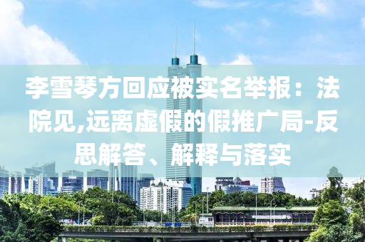 李雪琴方回應(yīng)被實名舉報：法院見,遠離虛假的假推廣局-反思解答、解釋與落實