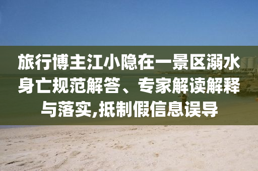 旅行博主江小隱在一景區(qū)溺水身亡規(guī)范解答、專家解讀解釋與落實(shí),抵制假信息誤導(dǎo)