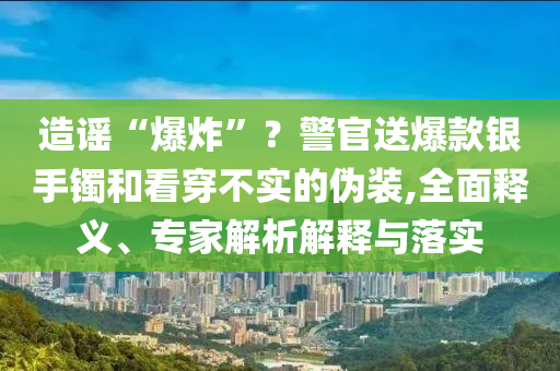 造謠“爆炸”？警官送爆款銀手鐲和看穿不實(shí)的偽裝,全面釋義、專家解析解釋與落實(shí)