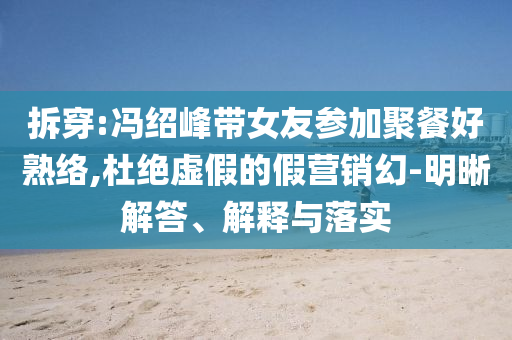拆穿:馮紹峰帶女友參加聚餐好熟絡(luò),杜絕虛假的假營銷幻-明晰解答、解釋與落實(shí)