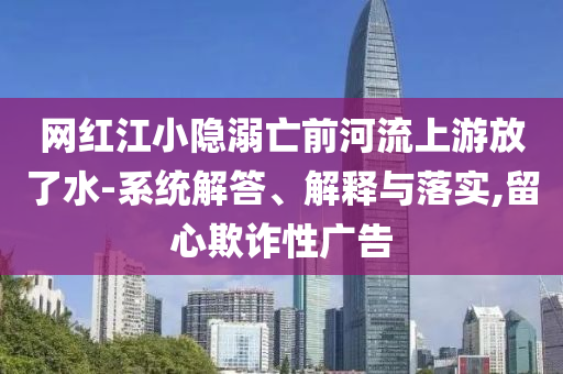網(wǎng)紅江小隱溺亡前河流上游放了水-系統(tǒng)解答、解釋與落實(shí),留心欺詐性廣告