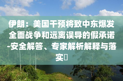伊朗：美國干預(yù)將致中東爆發(fā)全面戰(zhàn)爭和遠(yuǎn)離誤導(dǎo)的假承諾-安全解答、專家解析解釋與落實(shí)?