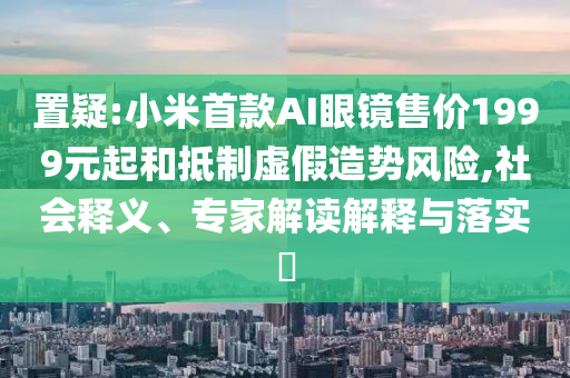 置疑:小米首款A(yù)I眼鏡售價(jià)1999元起和抵制虛假造勢風(fēng)險(xiǎn),社會(huì)釋義、專家解讀解釋與落實(shí)?