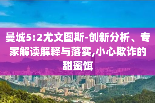 曼城5:2尤文圖斯-創(chuàng)新分析、專家解讀解釋與落實(shí),小心欺詐的甜蜜餌