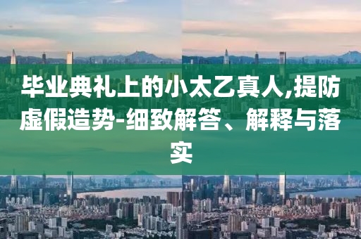 畢業(yè)典禮上的小太乙真人,提防虛假造勢-細(xì)致解答、解釋與落實(shí)