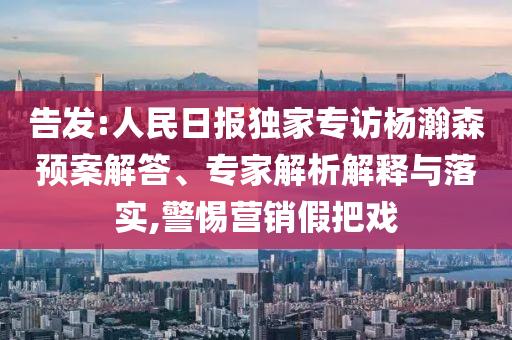 告發(fā):人民日報(bào)獨(dú)家專訪楊瀚森預(yù)案解答、專家解析解釋與落實(shí),警惕營銷假把戲
