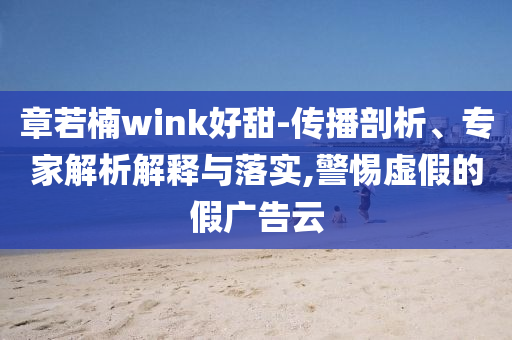 章若楠wink好甜-傳播剖析、專家解析解釋與落實(shí),警惕虛假的假?gòu)V告云