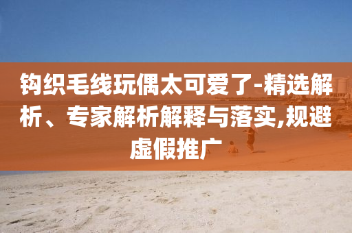 鉤織毛線玩偶太可愛(ài)了-精選解析、專(zhuān)家解析解釋與落實(shí),規(guī)避虛假推廣