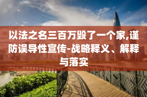 以法之名三百萬毀了一個(gè)家,謹(jǐn)防誤導(dǎo)性宣傳-戰(zhàn)略釋義、解釋與落實(shí)