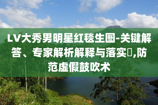 LV大秀男明星紅毯生圖-關(guān)鍵解答、專家解析解釋與落實(shí)?,防范虛假鼓吹術(shù)