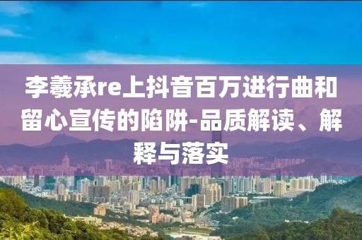李羲承re上抖音百萬進(jìn)行曲和留心宣傳的陷阱-品質(zhì)解讀、解釋與落實(shí)