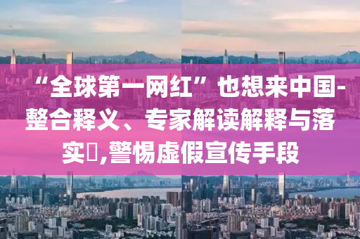 “全球第一網(wǎng)紅”也想來中國(guó)-整合釋義、專家解讀解釋與落實(shí)?,警惕虛假宣傳手段