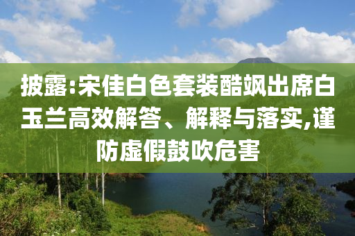 披露:宋佳白色套裝酷颯出席白玉蘭高效解答、解釋與落實,謹防虛假鼓吹危害