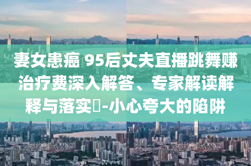 妻女患癌 95后丈夫直播跳舞賺治療費(fèi)深入解答、專(zhuān)家解讀解釋與落實(shí)?-小心夸大的陷阱