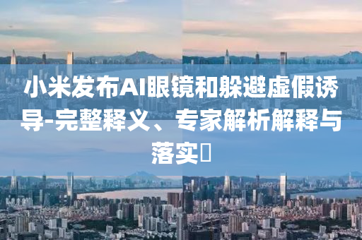 小米發(fā)布AI眼鏡和躲避虛假誘導(dǎo)-完整釋義、專家解析解釋與落實(shí)?