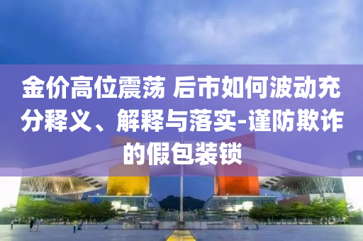 金價(jià)高位震蕩 后市如何波動(dòng)充分釋義、解釋與落實(shí)-謹(jǐn)防欺詐的假包裝鎖