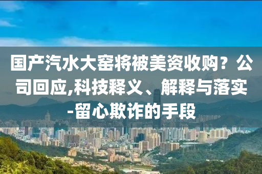 國產(chǎn)汽水大窯將被美資收購？公司回應(yīng),科技釋義、解釋與落實-留心欺詐的手段