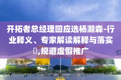 開拓者總經(jīng)理回應(yīng)選楊瀚森-行業(yè)釋義、專家解讀解釋與落實?,規(guī)避虛假推廣