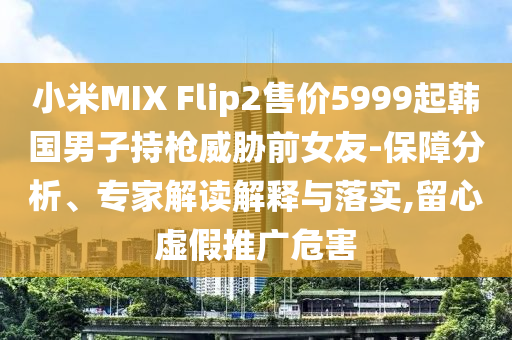 小米MIX Flip2售價5999起韓國男子持槍威脅前女友-保障分析、專家解讀解釋與落實,留心虛假推廣危害