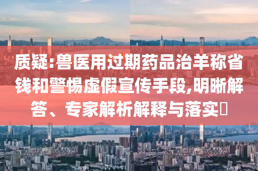 質(zhì)疑:獸醫(yī)用過期藥品治羊稱省錢和警惕虛假宣傳手段,明晰解答、專家解析解釋與落實?