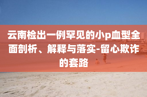 云南檢出一例罕見的小p血型全面剖析、解釋與落實-留心欺詐的套路
