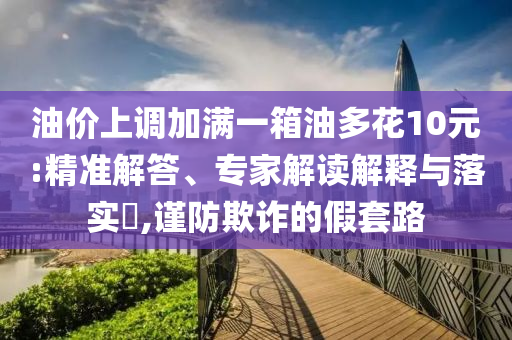 油價上調(diào)加滿一箱油多花10元:精準(zhǔn)解答、專家解讀解釋與落實?,謹(jǐn)防欺詐的假套路