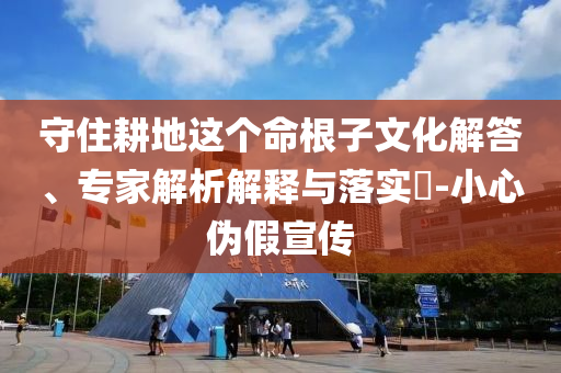 守住耕地這個命根子文化解答、專家解析解釋與落實?-小心偽假宣傳