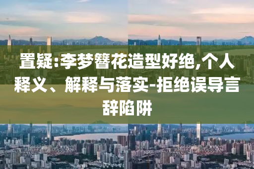 置疑:李夢簪花造型好絕,個(gè)人釋義、解釋與落實(shí)-拒絕誤導(dǎo)言辭陷阱