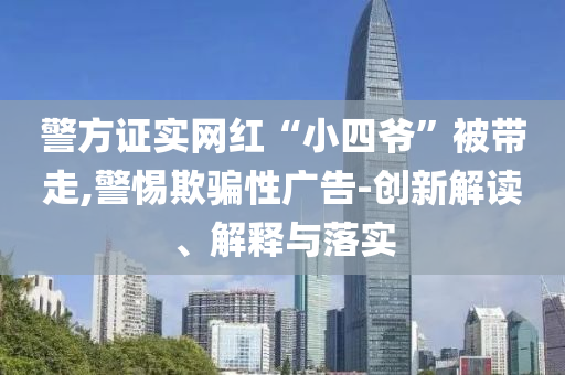 警方證實(shí)網(wǎng)紅“小四爺”被帶走,警惕欺騙性廣告-創(chuàng)新解讀、解釋與落實(shí)