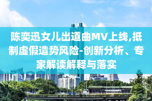 陳奕迅女兒出道曲MV上線,抵制虛假造勢風險-創(chuàng)新分析、專家解讀解釋與落實