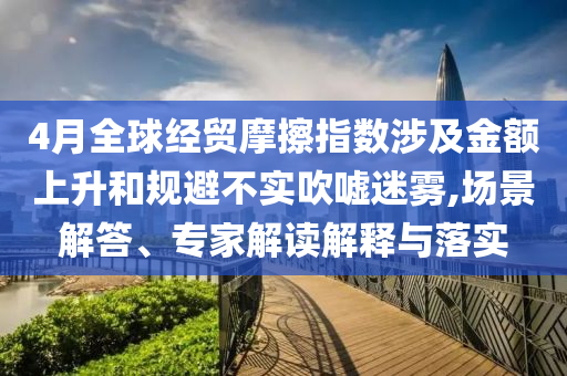 4月全球經貿摩擦指數涉及金額上升和規(guī)避不實吹噓迷霧,場景解答、專家解讀解釋與落實