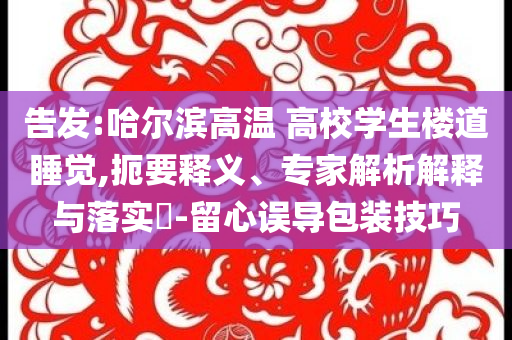 告發(fā):哈爾濱高溫 高校學(xué)生樓道睡覺(jué),扼要釋義、專家解析解釋與落實(shí)?-留心誤導(dǎo)包裝技巧