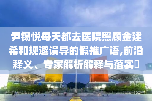 尹錫悅每天都去醫(yī)院照顧金建希和規(guī)避誤導(dǎo)的假推廣語,前沿釋義、專家解析解釋與落實(shí)?