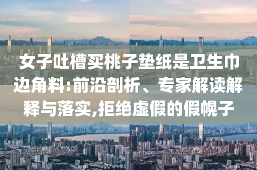 女子吐槽買(mǎi)桃子墊紙是衛(wèi)生巾邊角料:前沿剖析、專家解讀解釋與落實(shí),拒絕虛假的假幌子