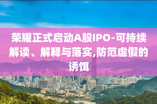 榮耀正式啟動(dòng)A股IPO-可持續(xù)解讀、解釋與落實(shí),防范虛假的誘餌