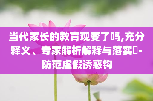 當(dāng)代家長的教育觀變了嗎,充分釋義、專家解析解釋與落實(shí)?-防范虛假誘惑鉤