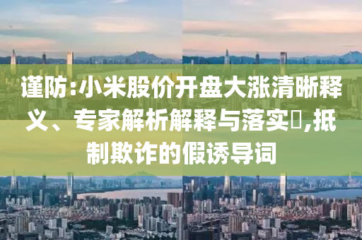 謹(jǐn)防:小米股價(jià)開(kāi)盤(pán)大漲清晰釋義、專家解析解釋與落實(shí)?,抵制欺詐的假誘導(dǎo)詞